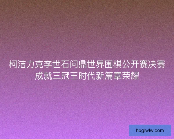 柯洁力克李世石问鼎世界围棋公开赛决赛成就三冠王时代新篇章荣耀