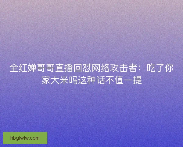 全红婵哥哥直播回怼网络攻击者：吃了你家大米吗这种话不值一提