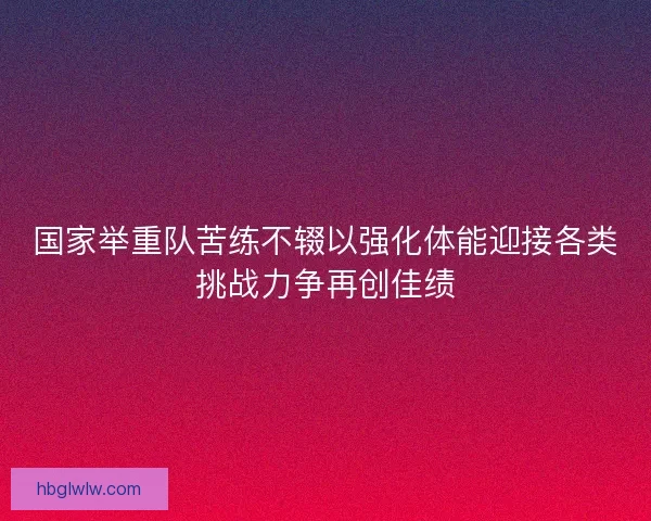 国家举重队苦练不辍以强化体能迎接各类挑战力争再创佳绩