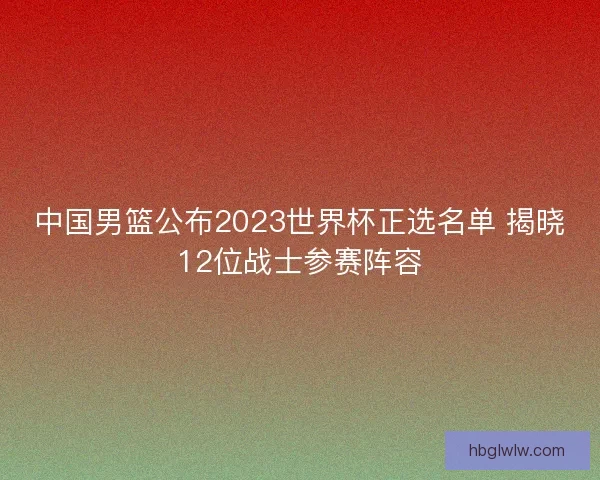 中国男篮公布2023世界杯正选名单 揭晓12位战士参赛阵容