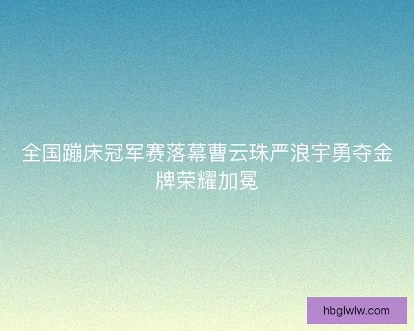 全国蹦床冠军赛落幕曹云珠严浪宇勇夺金牌荣耀加冕