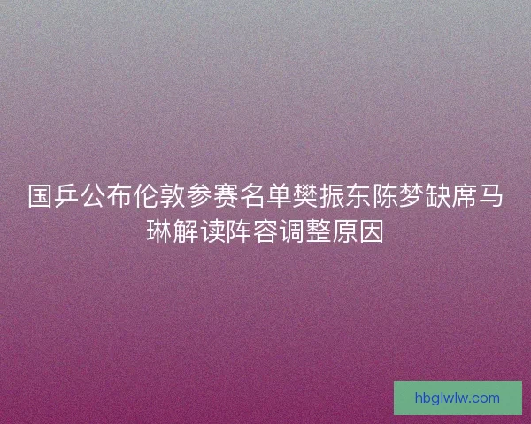 国乒公布伦敦参赛名单樊振东陈梦缺席马琳解读阵容调整原因