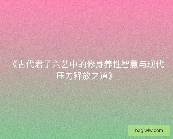 《古代君子六艺中的修身养性智慧与现代压力释放之道》