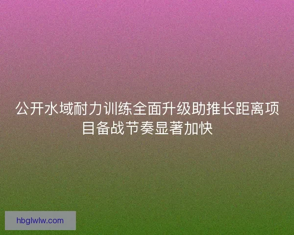 公开水域耐力训练全面升级助推长距离项目备战节奏显著加快