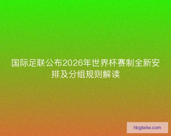 国际足联公布2026年世界杯赛制全新安排及分组规则解读