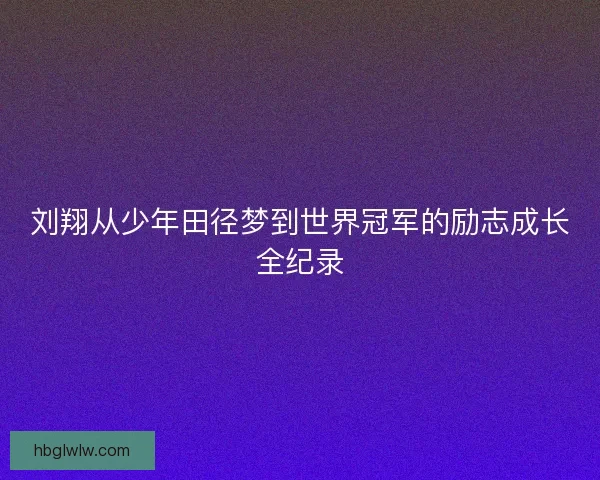 刘翔从少年田径梦到世界冠军的励志成长全纪录